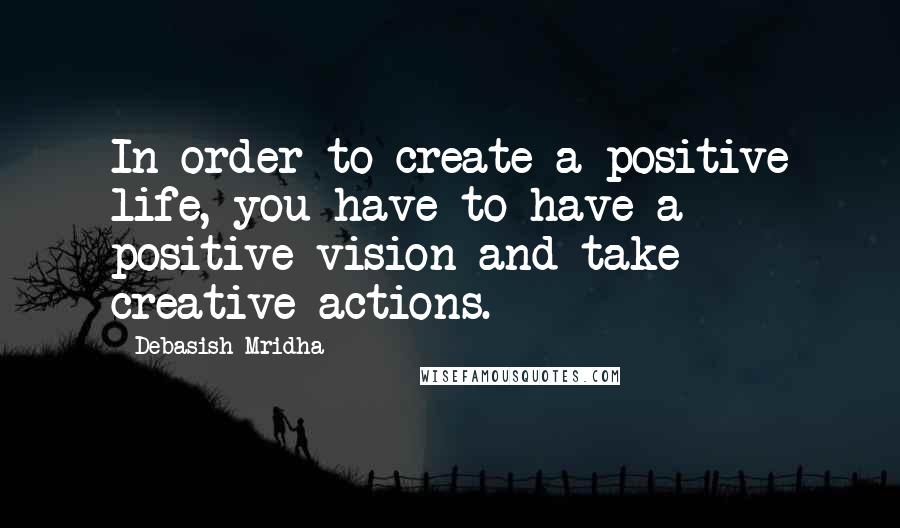 Debasish Mridha Quotes: In order to create a positive life, you have to have a positive vision and take creative actions.