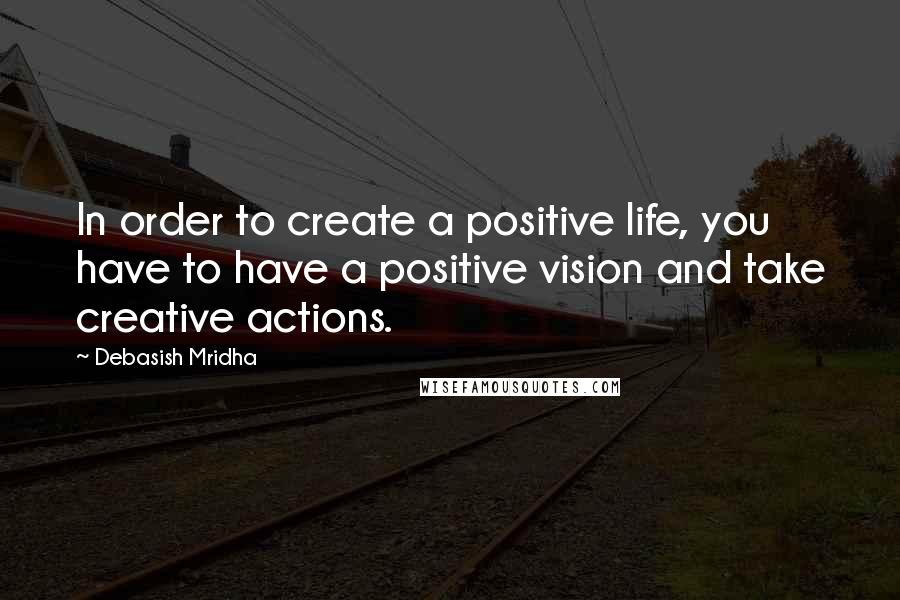 Debasish Mridha Quotes: In order to create a positive life, you have to have a positive vision and take creative actions.