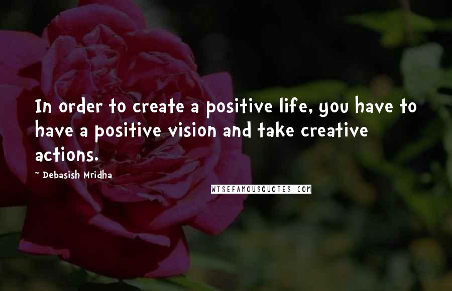Debasish Mridha Quotes: In order to create a positive life, you have to have a positive vision and take creative actions.