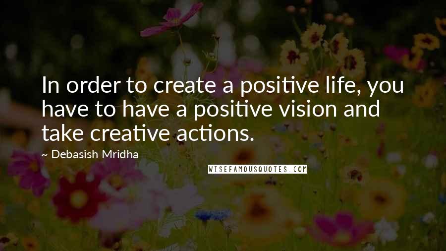 Debasish Mridha Quotes: In order to create a positive life, you have to have a positive vision and take creative actions.