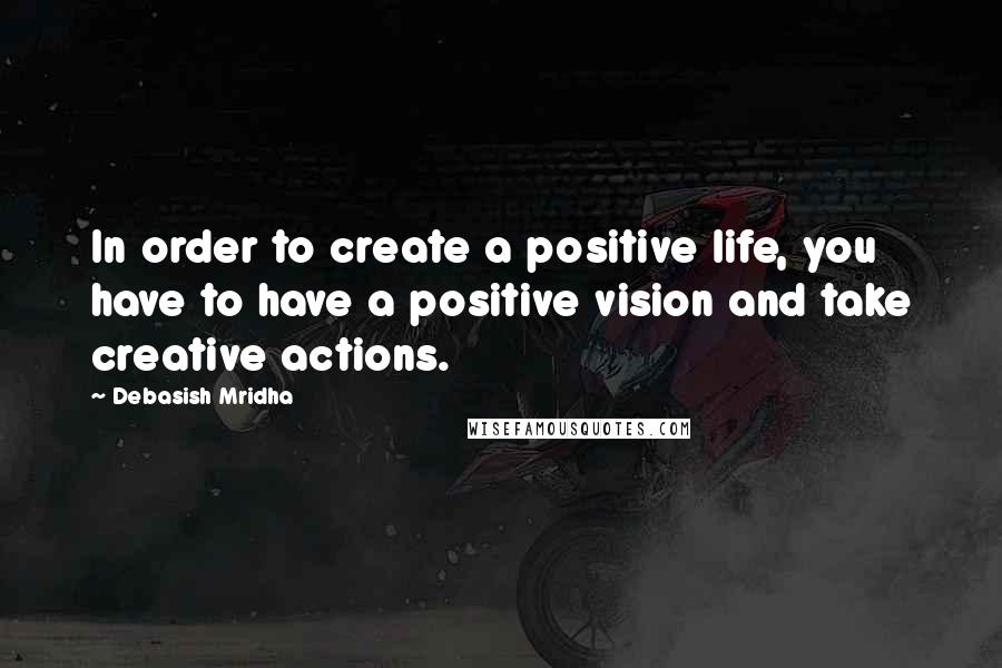 Debasish Mridha Quotes: In order to create a positive life, you have to have a positive vision and take creative actions.