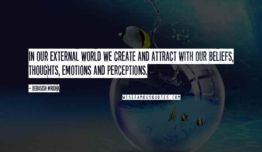 Debasish Mridha Quotes: In our external world we create and attract with our beliefs, thoughts, emotions and perceptions.