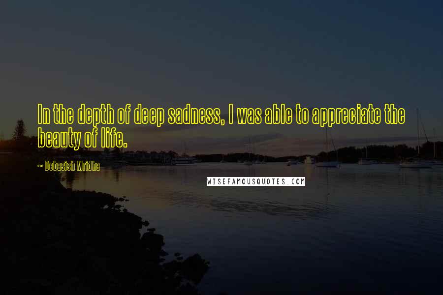 Debasish Mridha Quotes: In the depth of deep sadness, I was able to appreciate the beauty of life.