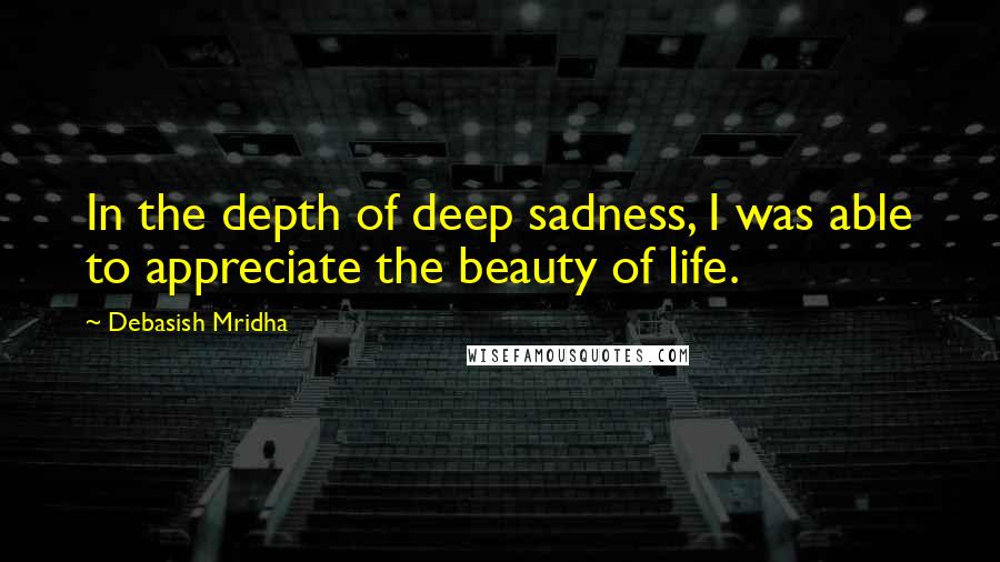 Debasish Mridha Quotes: In the depth of deep sadness, I was able to appreciate the beauty of life.