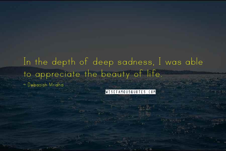 Debasish Mridha Quotes: In the depth of deep sadness, I was able to appreciate the beauty of life.