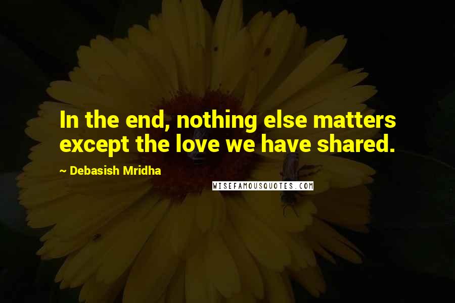 Debasish Mridha Quotes: In the end, nothing else matters except the love we have shared.