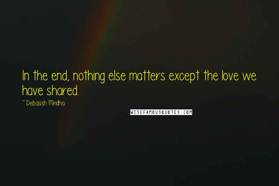 Debasish Mridha Quotes: In the end, nothing else matters except the love we have shared.