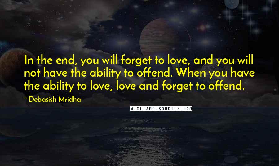 Debasish Mridha Quotes: In the end, you will forget to love, and you will not have the ability to offend. When you have the ability to love, love and forget to offend.