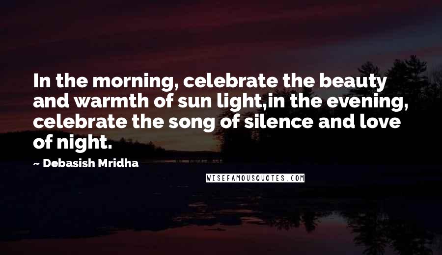 Debasish Mridha Quotes: In the morning, celebrate the beauty and warmth of sun light,in the evening, celebrate the song of silence and love of night.