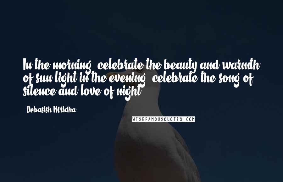 Debasish Mridha Quotes: In the morning, celebrate the beauty and warmth of sun light,in the evening, celebrate the song of silence and love of night.