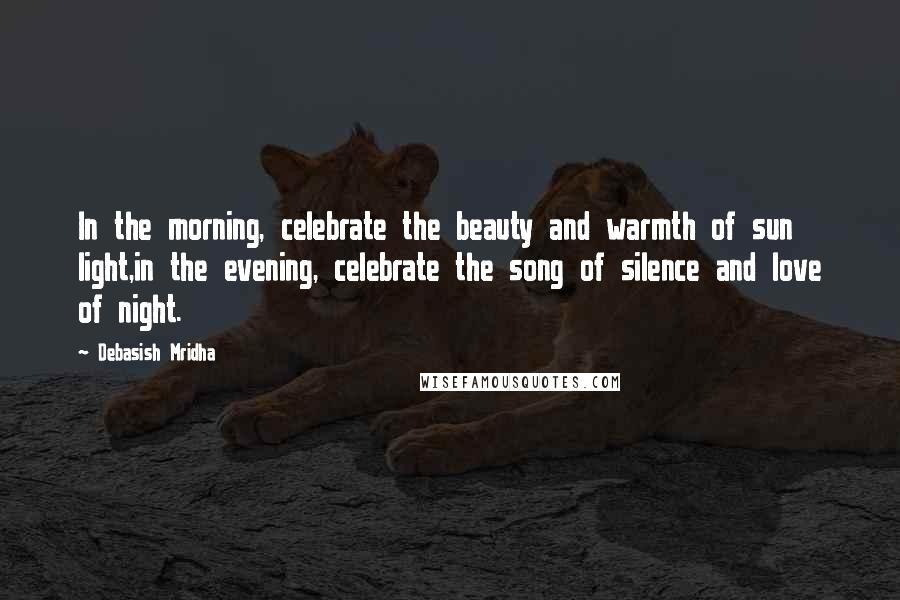 Debasish Mridha Quotes: In the morning, celebrate the beauty and warmth of sun light,in the evening, celebrate the song of silence and love of night.