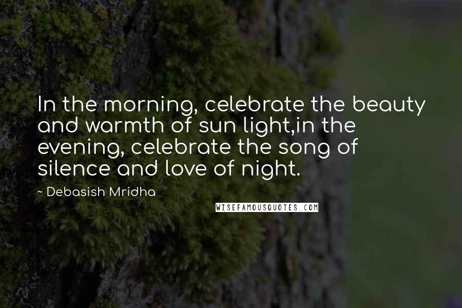 Debasish Mridha Quotes: In the morning, celebrate the beauty and warmth of sun light,in the evening, celebrate the song of silence and love of night.