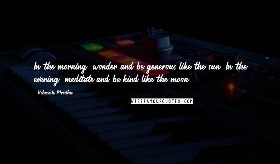 Debasish Mridha Quotes: In the morning, wonder and be generous like the sun. In the evening, meditate and be kind like the moon.