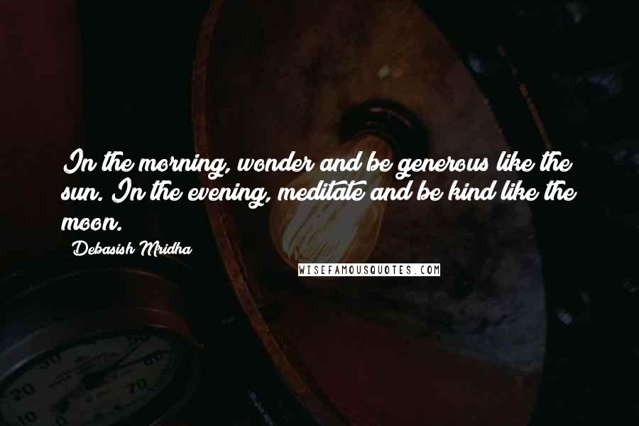 Debasish Mridha Quotes: In the morning, wonder and be generous like the sun. In the evening, meditate and be kind like the moon.