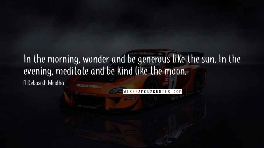 Debasish Mridha Quotes: In the morning, wonder and be generous like the sun. In the evening, meditate and be kind like the moon.