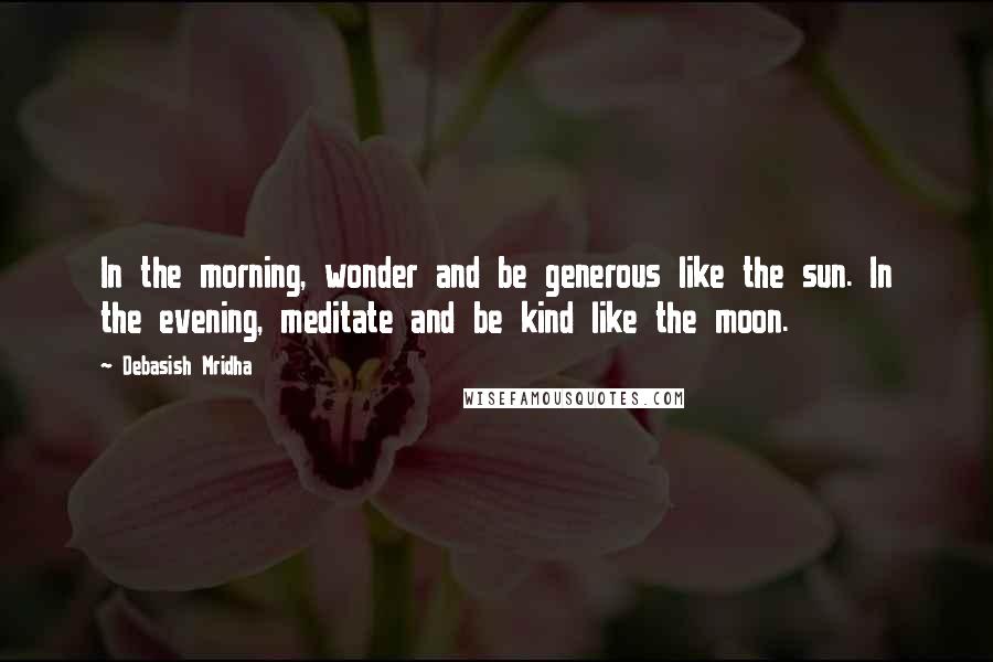 Debasish Mridha Quotes: In the morning, wonder and be generous like the sun. In the evening, meditate and be kind like the moon.