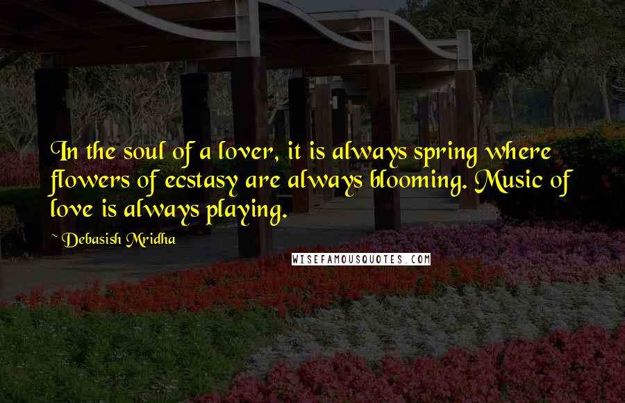 Debasish Mridha Quotes: In the soul of a lover, it is always spring where flowers of ecstasy are always blooming. Music of love is always playing.