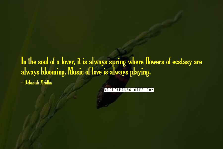 Debasish Mridha Quotes: In the soul of a lover, it is always spring where flowers of ecstasy are always blooming. Music of love is always playing.