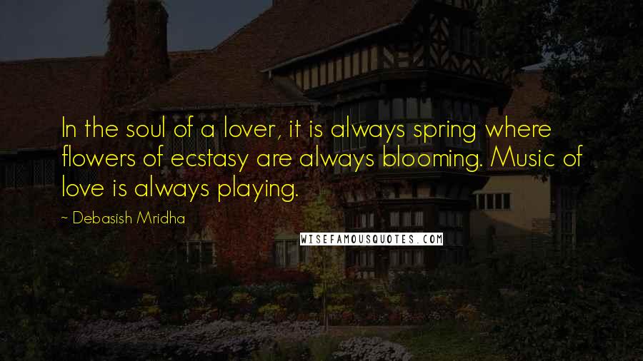 Debasish Mridha Quotes: In the soul of a lover, it is always spring where flowers of ecstasy are always blooming. Music of love is always playing.