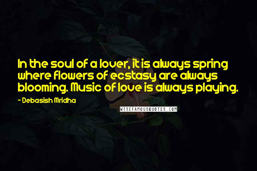 Debasish Mridha Quotes: In the soul of a lover, it is always spring where flowers of ecstasy are always blooming. Music of love is always playing.