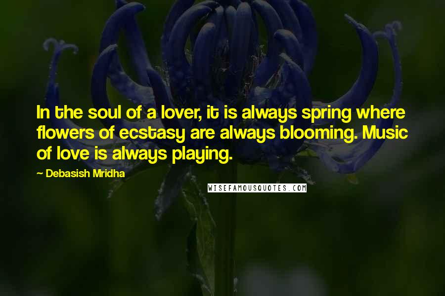 Debasish Mridha Quotes: In the soul of a lover, it is always spring where flowers of ecstasy are always blooming. Music of love is always playing.