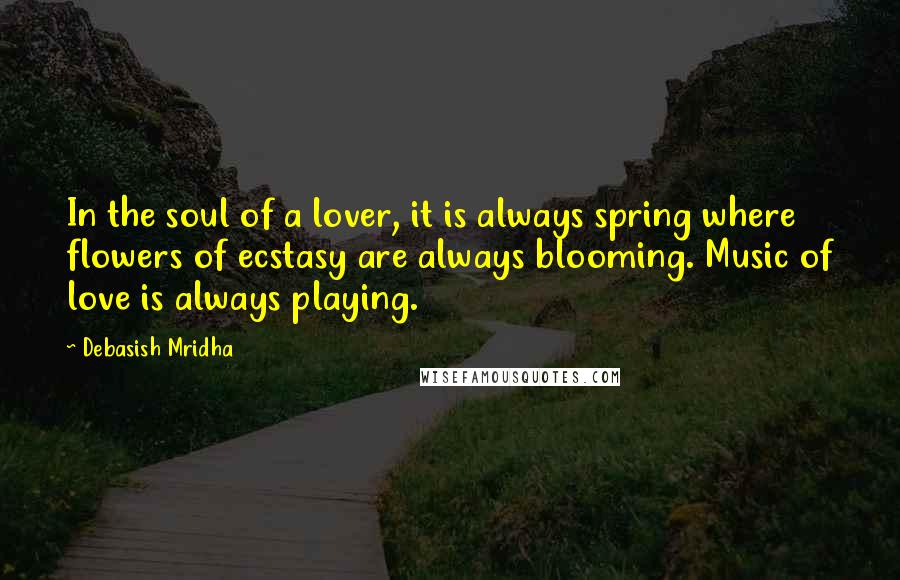 Debasish Mridha Quotes: In the soul of a lover, it is always spring where flowers of ecstasy are always blooming. Music of love is always playing.