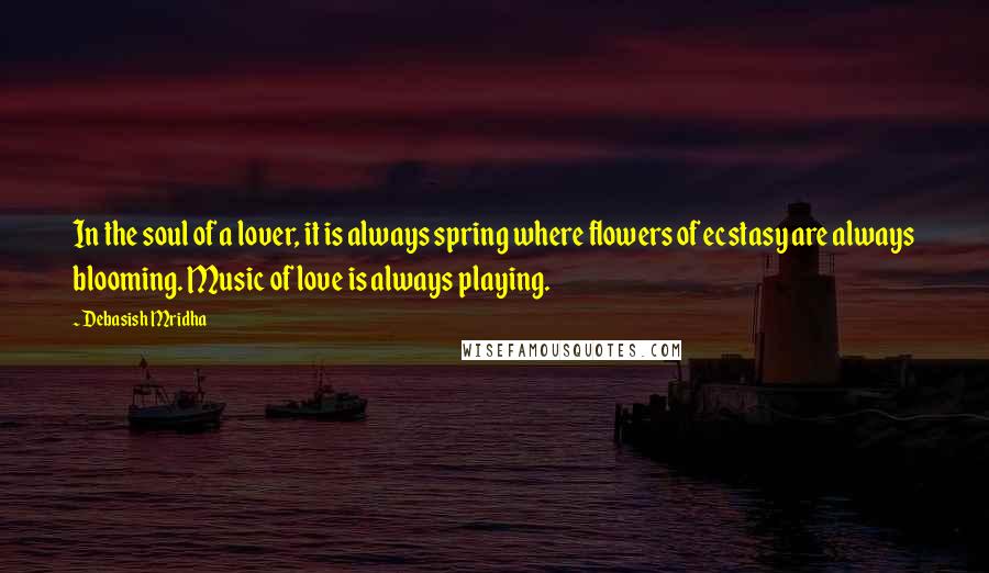 Debasish Mridha Quotes: In the soul of a lover, it is always spring where flowers of ecstasy are always blooming. Music of love is always playing.