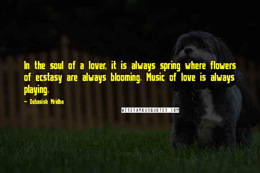 Debasish Mridha Quotes: In the soul of a lover, it is always spring where flowers of ecstasy are always blooming. Music of love is always playing.