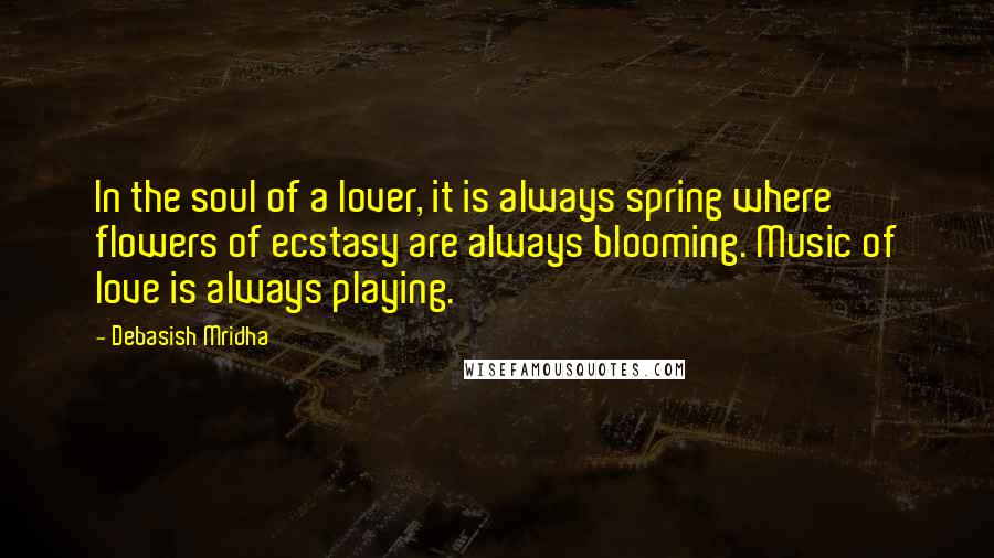 Debasish Mridha Quotes: In the soul of a lover, it is always spring where flowers of ecstasy are always blooming. Music of love is always playing.