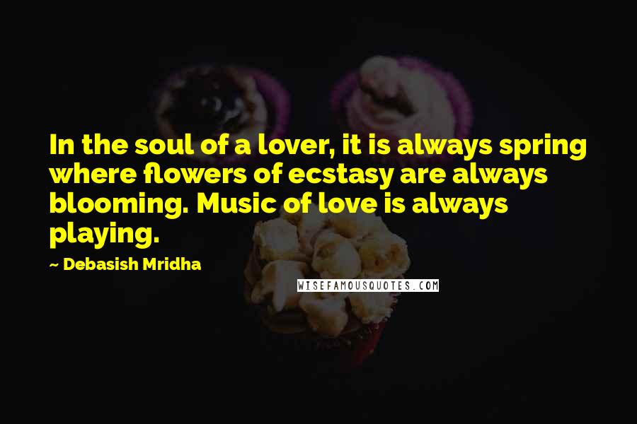 Debasish Mridha Quotes: In the soul of a lover, it is always spring where flowers of ecstasy are always blooming. Music of love is always playing.