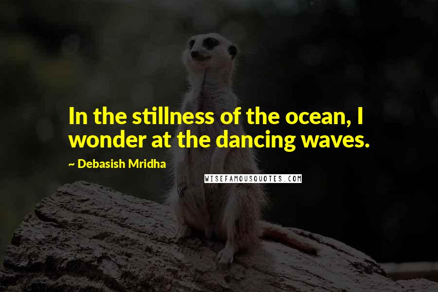 Debasish Mridha Quotes: In the stillness of the ocean, I wonder at the dancing waves.