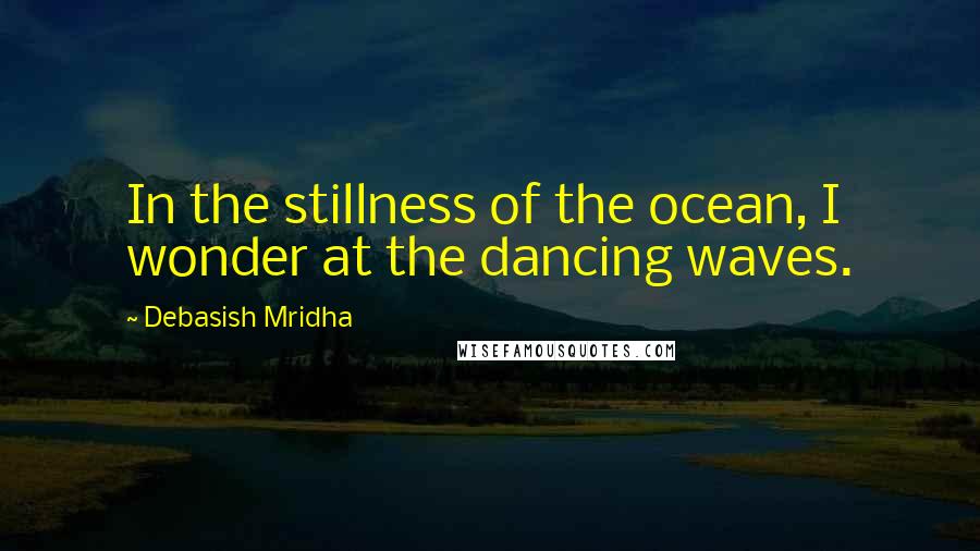 Debasish Mridha Quotes: In the stillness of the ocean, I wonder at the dancing waves.