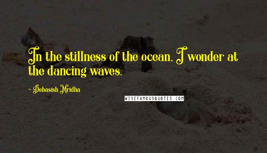 Debasish Mridha Quotes: In the stillness of the ocean, I wonder at the dancing waves.