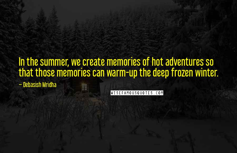 Debasish Mridha Quotes: In the summer, we create memories of hot adventures so that those memories can warm-up the deep frozen winter.