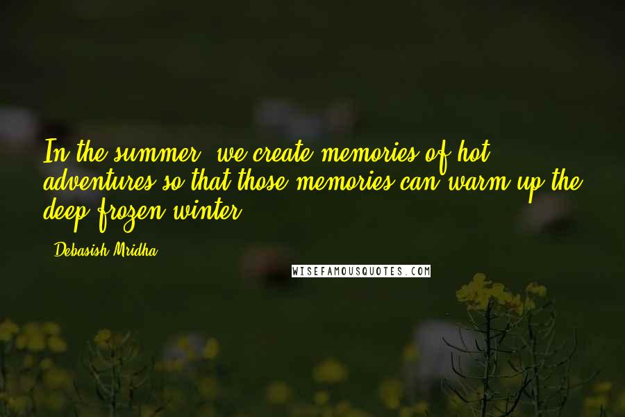 Debasish Mridha Quotes: In the summer, we create memories of hot adventures so that those memories can warm-up the deep frozen winter.