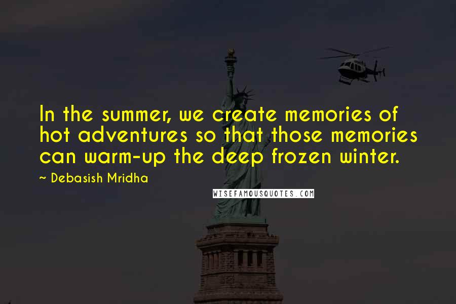 Debasish Mridha Quotes: In the summer, we create memories of hot adventures so that those memories can warm-up the deep frozen winter.