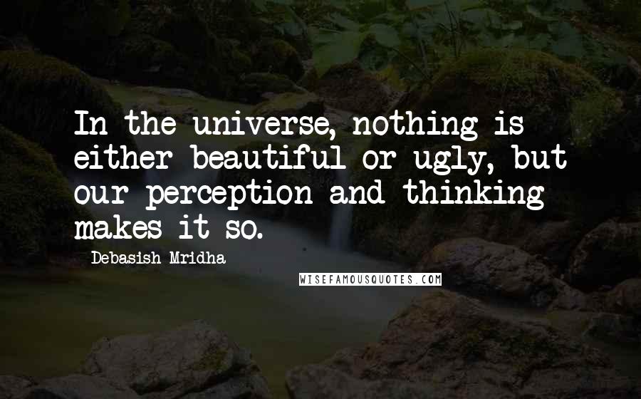Debasish Mridha Quotes: In the universe, nothing is either beautiful or ugly, but our perception and thinking makes it so.