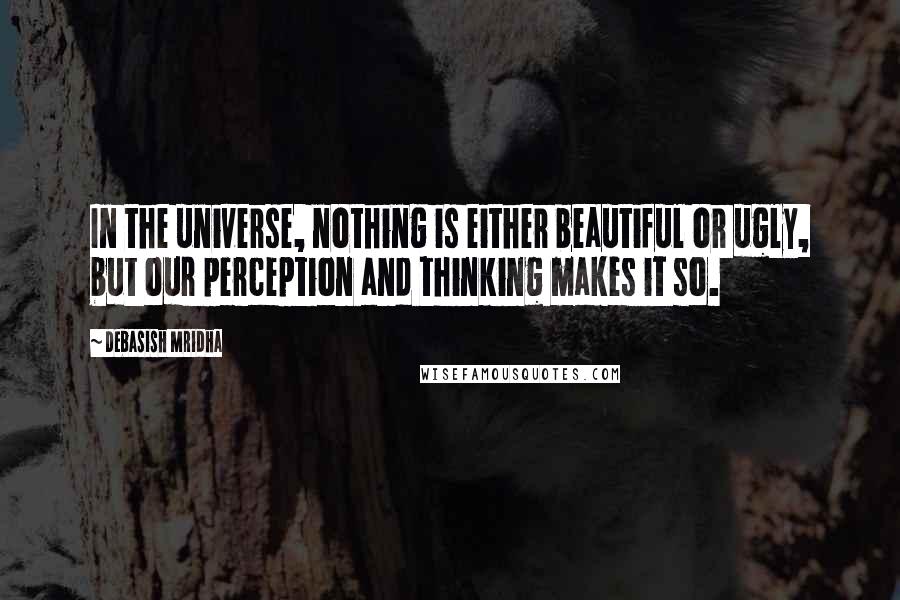 Debasish Mridha Quotes: In the universe, nothing is either beautiful or ugly, but our perception and thinking makes it so.