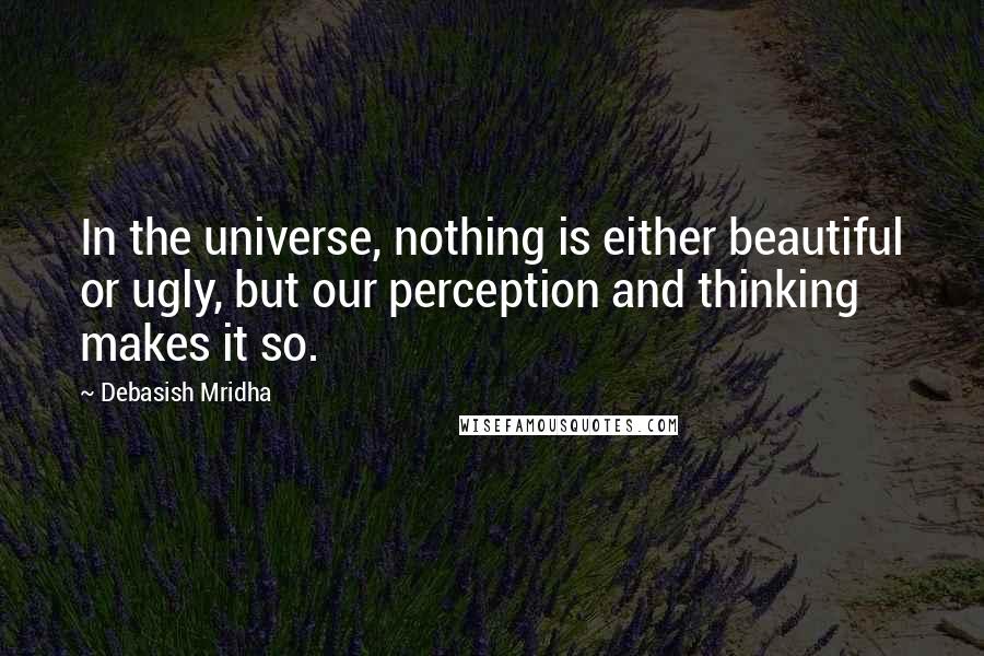 Debasish Mridha Quotes: In the universe, nothing is either beautiful or ugly, but our perception and thinking makes it so.