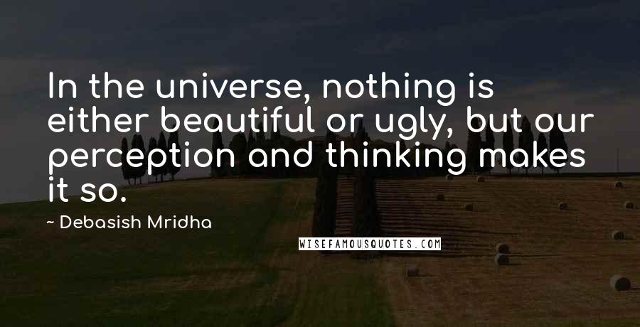 Debasish Mridha Quotes: In the universe, nothing is either beautiful or ugly, but our perception and thinking makes it so.