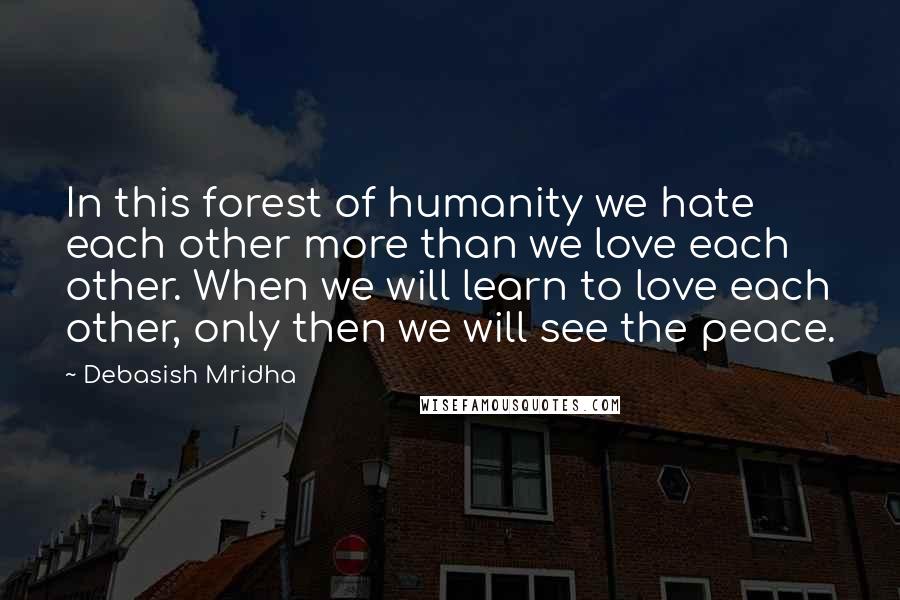 Debasish Mridha Quotes: In this forest of humanity we hate each other more than we love each other. When we will learn to love each other, only then we will see the peace.