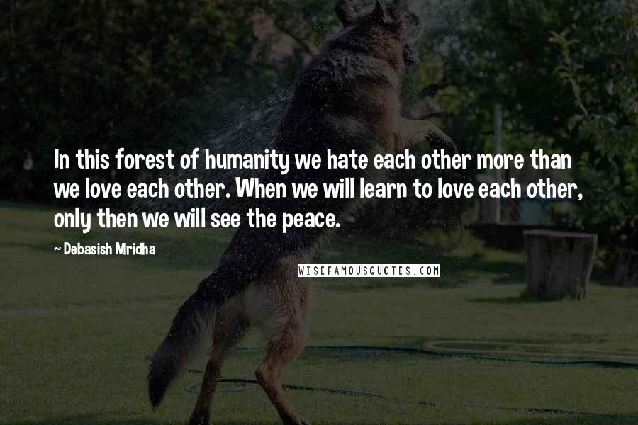 Debasish Mridha Quotes: In this forest of humanity we hate each other more than we love each other. When we will learn to love each other, only then we will see the peace.