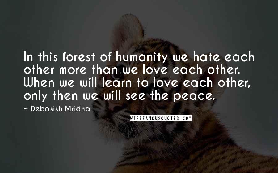 Debasish Mridha Quotes: In this forest of humanity we hate each other more than we love each other. When we will learn to love each other, only then we will see the peace.