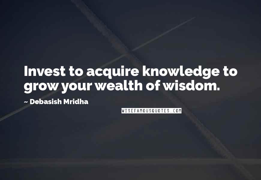 Debasish Mridha Quotes: Invest to acquire knowledge to grow your wealth of wisdom.