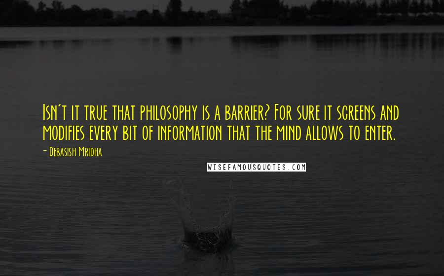 Debasish Mridha Quotes: Isn't it true that philosophy is a barrier? For sure it screens and modifies every bit of information that the mind allows to enter.