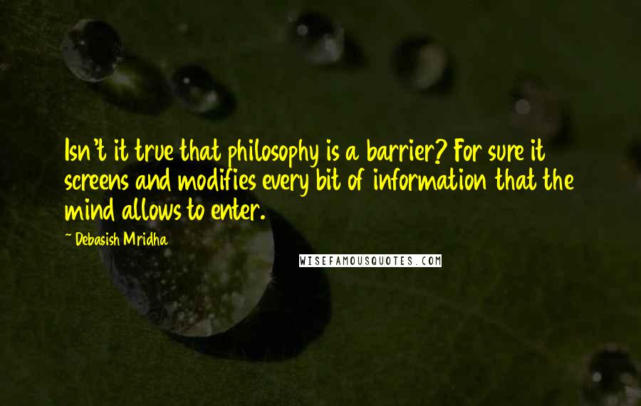 Debasish Mridha Quotes: Isn't it true that philosophy is a barrier? For sure it screens and modifies every bit of information that the mind allows to enter.