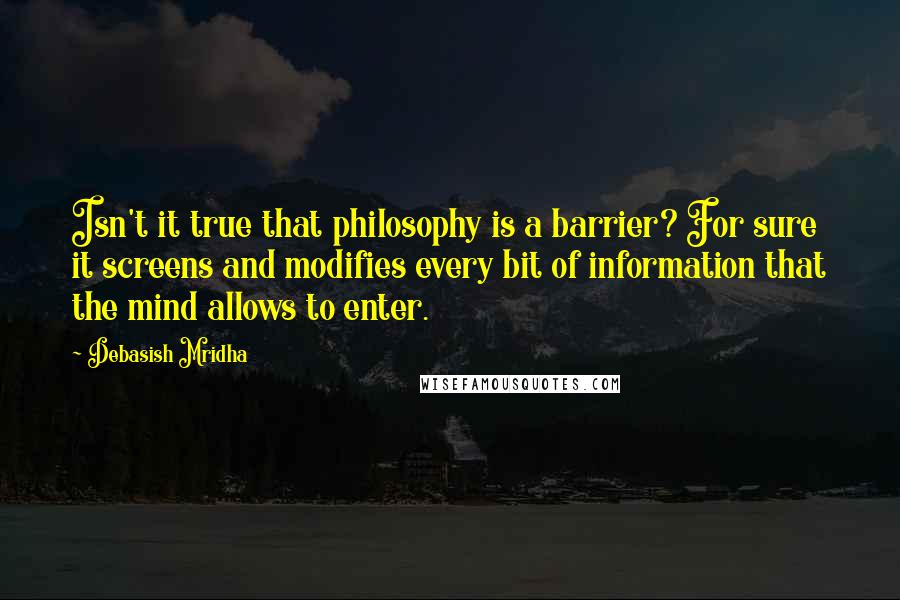 Debasish Mridha Quotes: Isn't it true that philosophy is a barrier? For sure it screens and modifies every bit of information that the mind allows to enter.