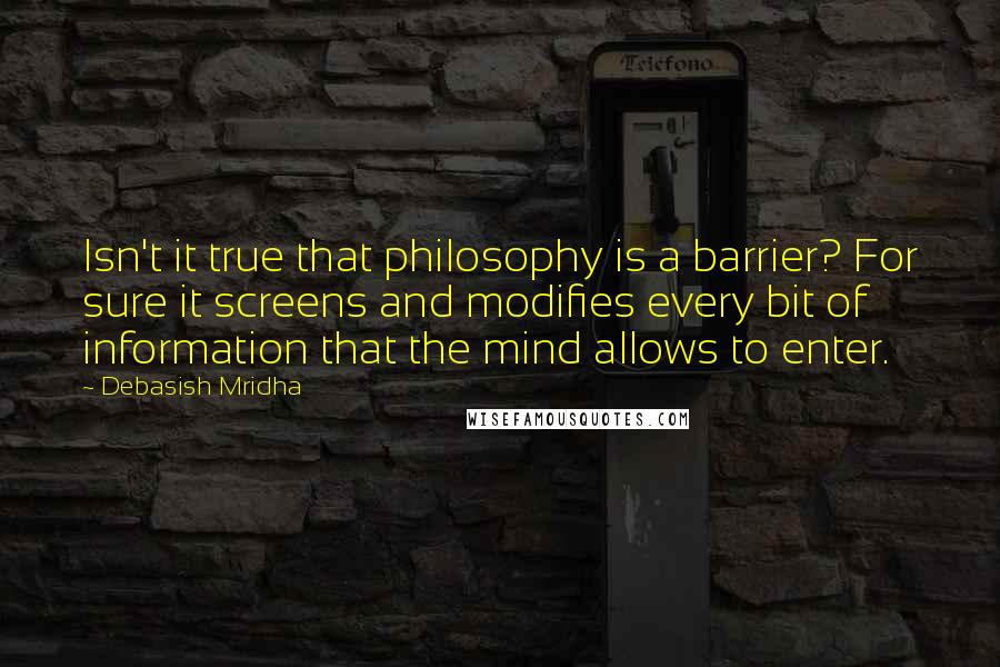 Debasish Mridha Quotes: Isn't it true that philosophy is a barrier? For sure it screens and modifies every bit of information that the mind allows to enter.