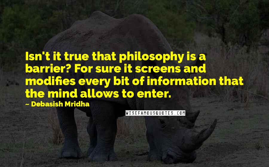 Debasish Mridha Quotes: Isn't it true that philosophy is a barrier? For sure it screens and modifies every bit of information that the mind allows to enter.