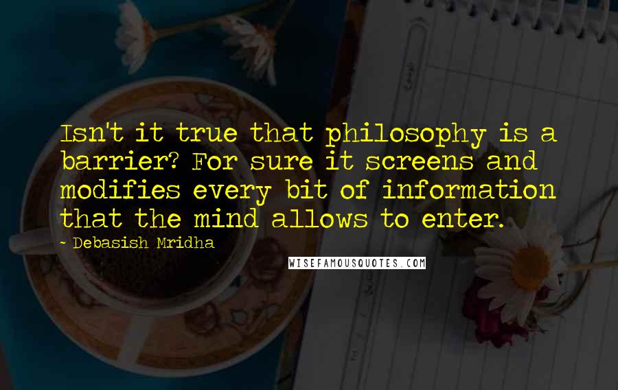 Debasish Mridha Quotes: Isn't it true that philosophy is a barrier? For sure it screens and modifies every bit of information that the mind allows to enter.